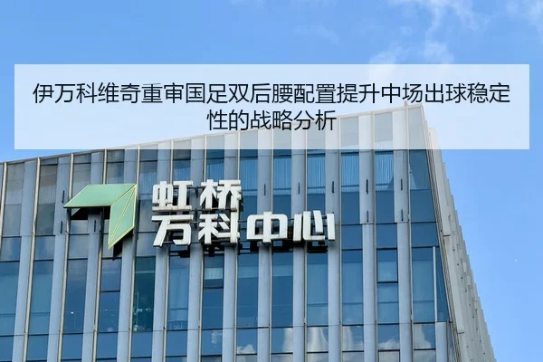 伊万科维奇重审国足双后腰配置提升中场出球稳定性的战略分析