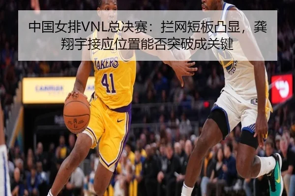 中国女排VNL总决赛：拦网短板凸显，龚翔宇接应位置能否突破成关键