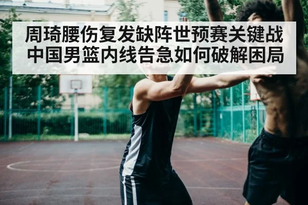 周琦腰伤复发缺阵世预赛关键战 中国男篮内线告急如何破解困局